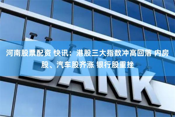 河南股票配资 快讯：港股三大指数冲高回落 内房股、汽车股齐涨 银行股重挫