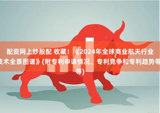 配资网上炒股配 收藏！《2024年全球商业航天行业技术全景图谱》(附专利申请情况、专利竞争和专利趋势等)