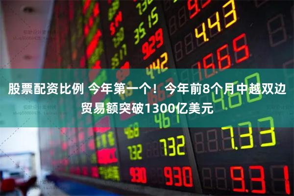 股票配资比例 今年第一个！今年前8个月中越双边贸易额突破1300亿美元