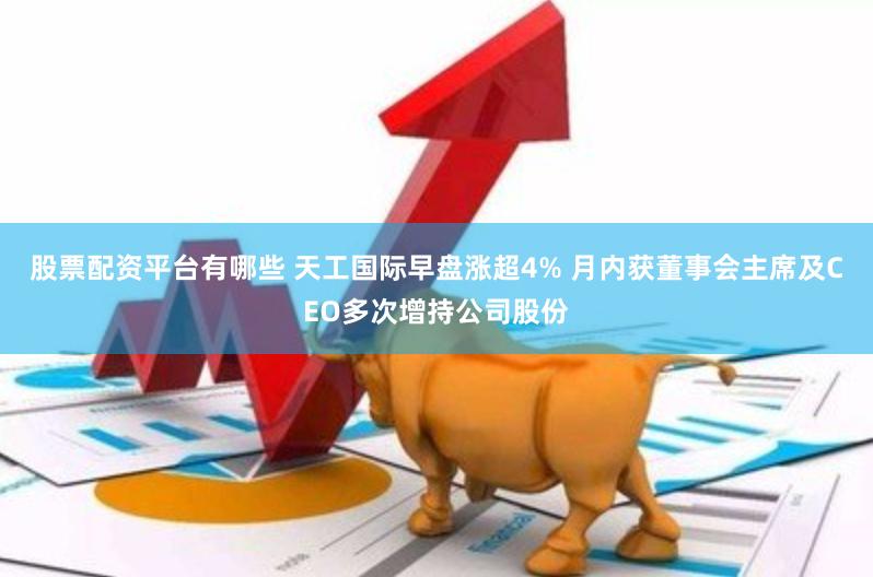 股票配资平台有哪些 天工国际早盘涨超4% 月内获董事会主席及CEO多次增持公司股份