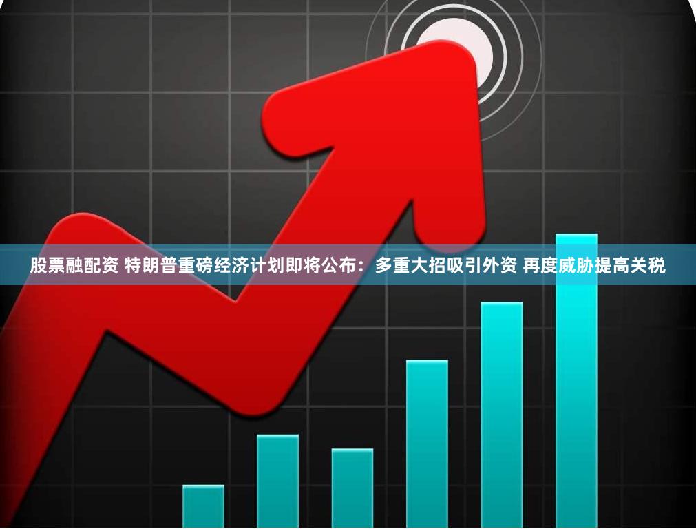 股票融配资 特朗普重磅经济计划即将公布：多重大招吸引外资 再度威胁提高关税
