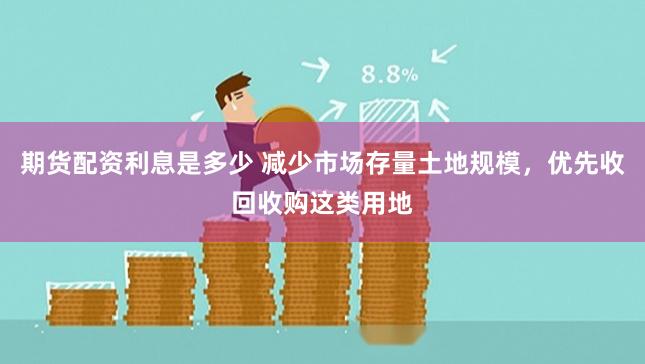 期货配资利息是多少 减少市场存量土地规模，优先收回收购这类用地