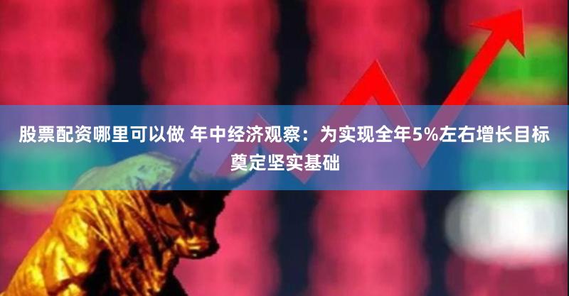 股票配资哪里可以做 年中经济观察：为实现全年5%左右增长目标奠定坚实基础