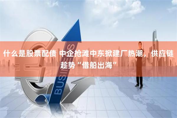 什么是股票配债 中企抢滩中东掀建厂热潮，供应链趁势“借船出海”