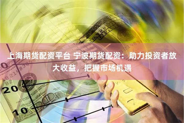 上海期货配资平台 宁波期货配资：助力投资者放大收益，把握市场机遇