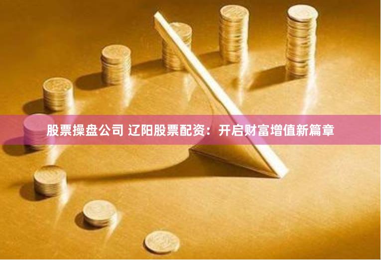 股票操盘公司 辽阳股票配资：开启财富增值新篇章
