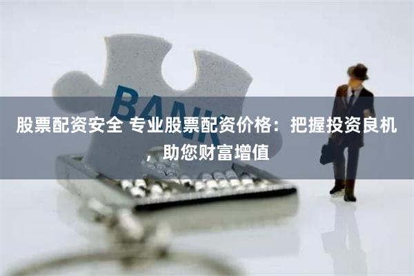 股票配资安全 专业股票配资价格：把握投资良机，助您财富增值