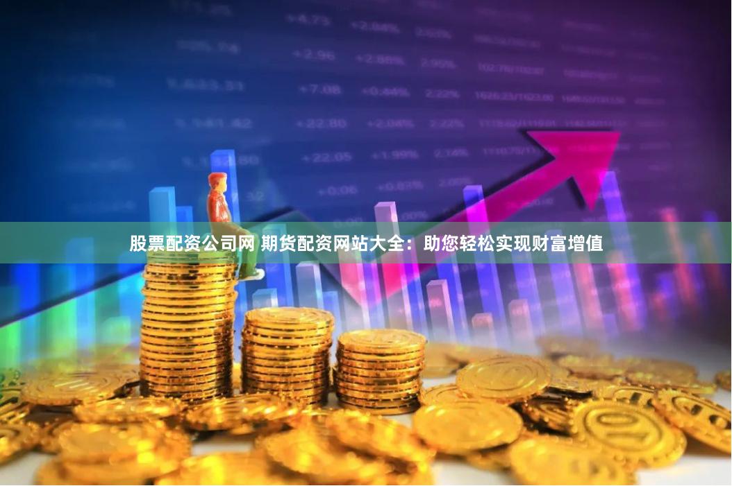 股票配资公司网 期货配资网站大全：助您轻松实现财富增值