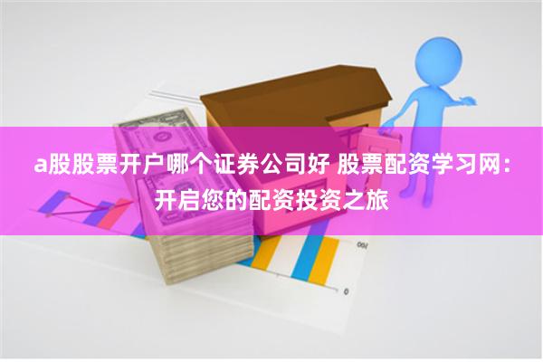 a股股票开户哪个证券公司好 股票配资学习网：开启您的配资投资之旅