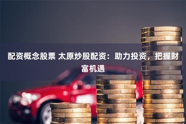 配资概念股票 太原炒股配资：助力投资，把握财富机遇