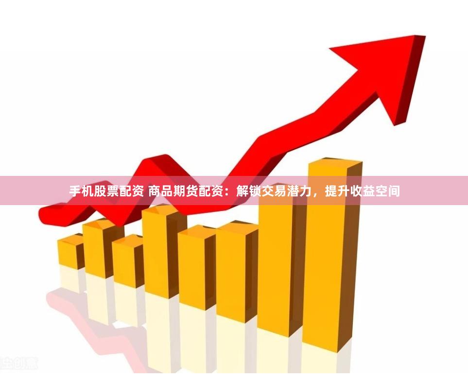 手机股票配资 商品期货配资：解锁交易潜力，提升收益空间