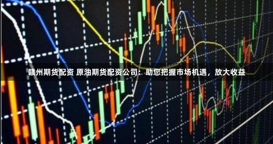 赣州期货配资 原油期货配资公司：助您把握市场机遇，放大收益