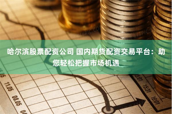 哈尔滨股票配资公司 国内期货配资交易平台：助您轻松把握市场机遇