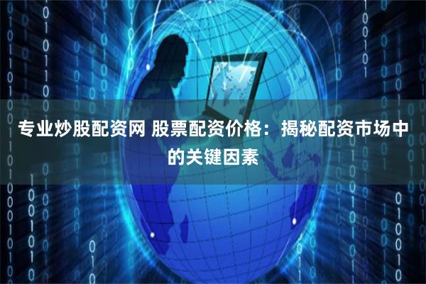 专业炒股配资网 股票配资价格：揭秘配资市场中的关键因素