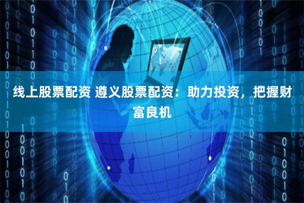 线上股票配资 遵义股票配资：助力投资，把握财富良机