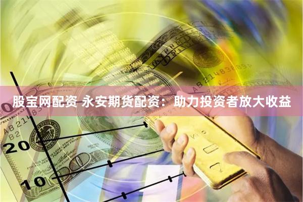 股宝网配资 永安期货配资：助力投资者放大收益
