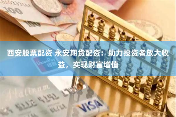 西安股票配资 永安期货配资：助力投资者放大收益，实现财富增值