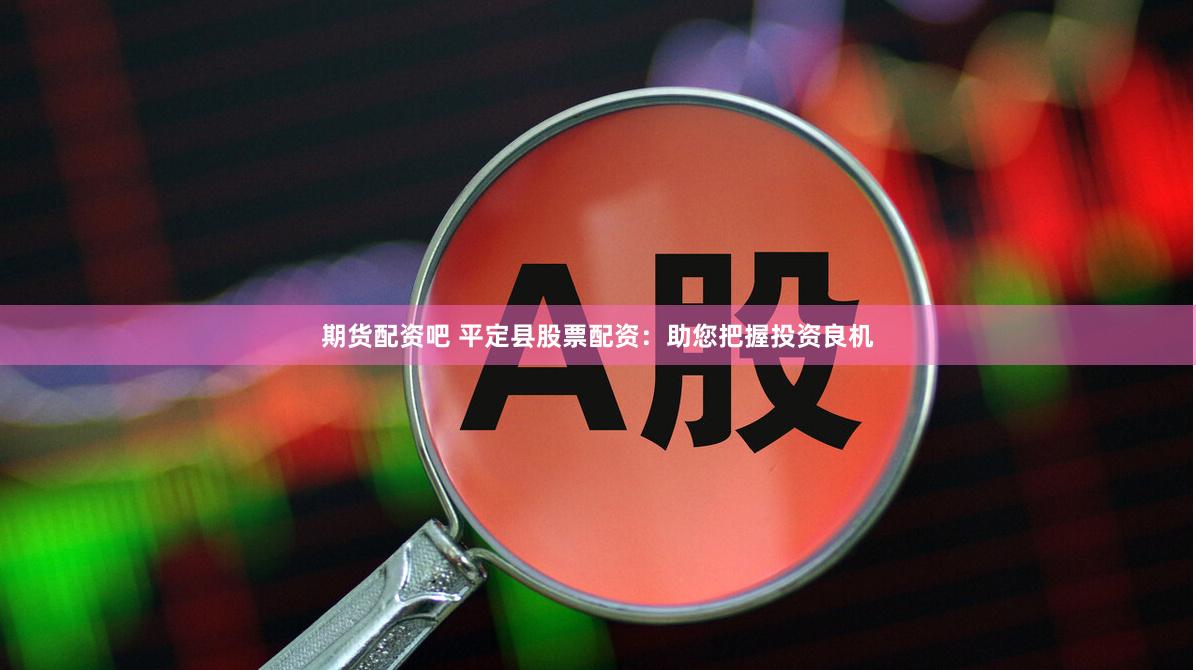 期货配资吧 平定县股票配资：助您把握投资良机