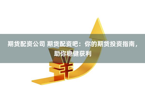 期货配资公司 期货配资吧：你的期货投资指南，助你稳健获利