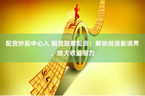 配资炒股中心入 期货股票配资：解锁投资新境界，放大收益潜力