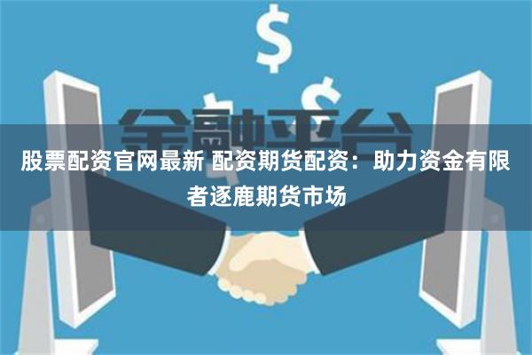 股票配资官网最新 配资期货配资：助力资金有限者逐鹿期货市场