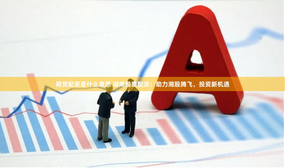 期货配资是什么意思 湖南股票配资：助力湘股腾飞，投资新机遇
