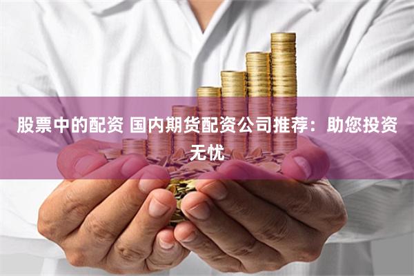 股票中的配资 国内期货配资公司推荐：助您投资无忧