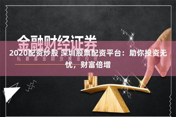 2020配资炒股 深圳股票配资平台：助你投资无忧，财富倍增