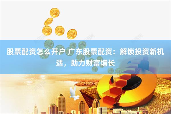 股票配资怎么开户 广东股票配资：解锁投资新机遇，助力财富增长