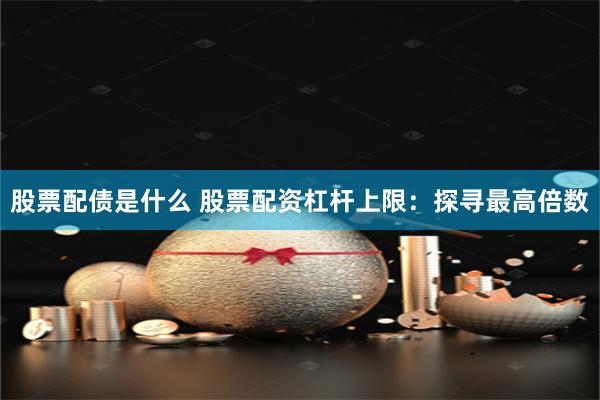 股票配债是什么 股票配资杠杆上限：探寻最高倍数