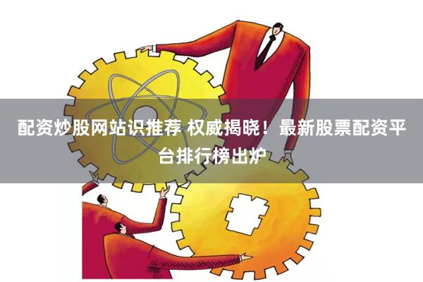 配资炒股网站识推荐 权威揭晓！最新股票配资平台排行榜出炉