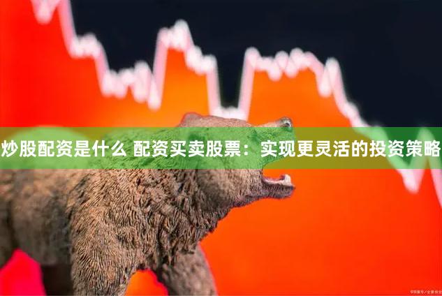 炒股配资是什么 配资买卖股票：实现更灵活的投资策略