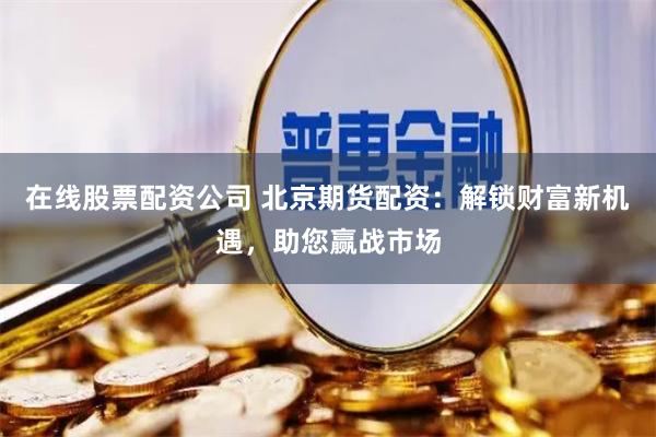 在线股票配资公司 北京期货配资：解锁财富新机遇，助您赢战市场