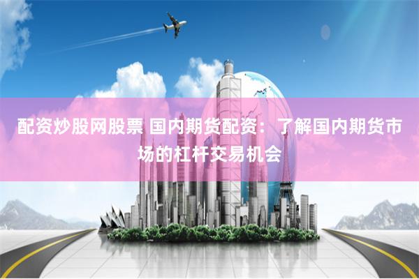 配资炒股网股票 国内期货配资：了解国内期货市场的杠杆交易机会