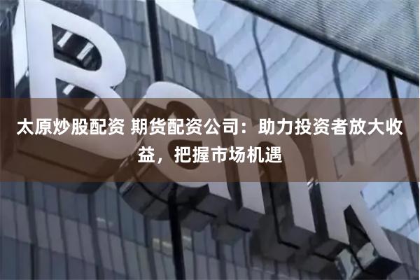 太原炒股配资 期货配资公司：助力投资者放大收益，把握市场机遇