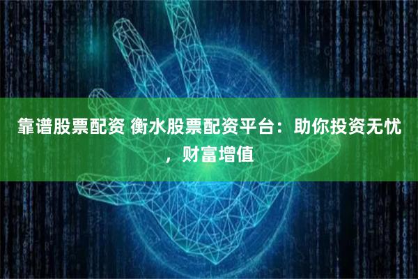 靠谱股票配资 衡水股票配资平台：助你投资无忧，财富增值