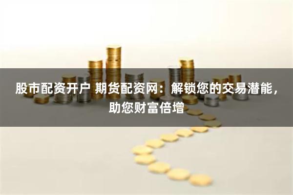 股市配资开户 期货配资网：解锁您的交易潜能，助您财富倍增