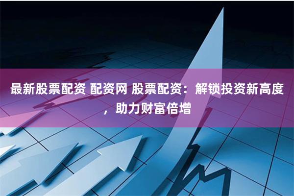 最新股票配资 配资网 股票配资：解锁投资新高度，助力财富倍增