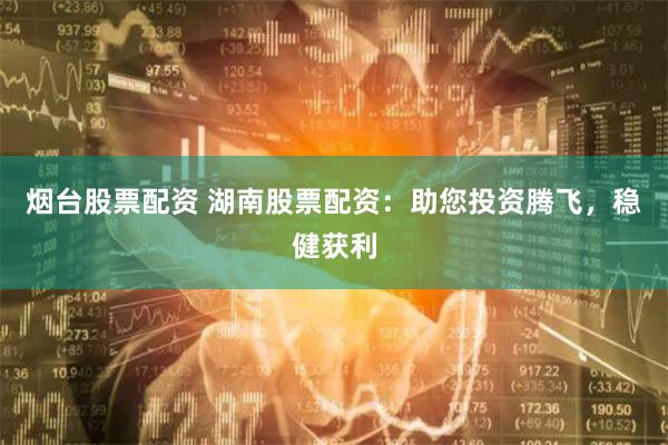 烟台股票配资 湖南股票配资：助您投资腾飞，稳健获利