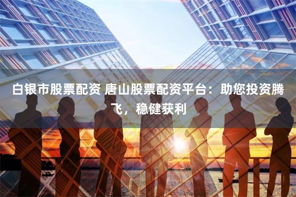 白银市股票配资 唐山股票配资平台：助您投资腾飞，稳健获利