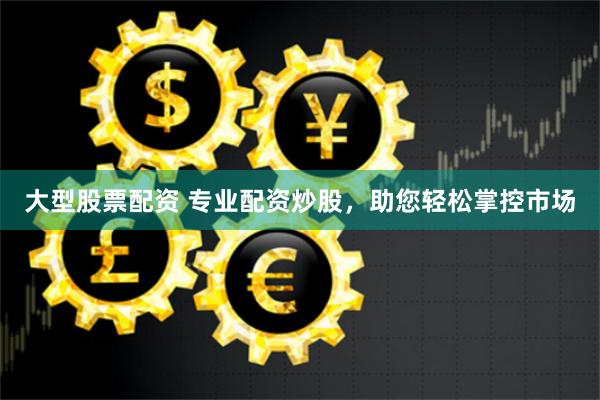 大型股票配资 专业配资炒股，助您轻松掌控市场