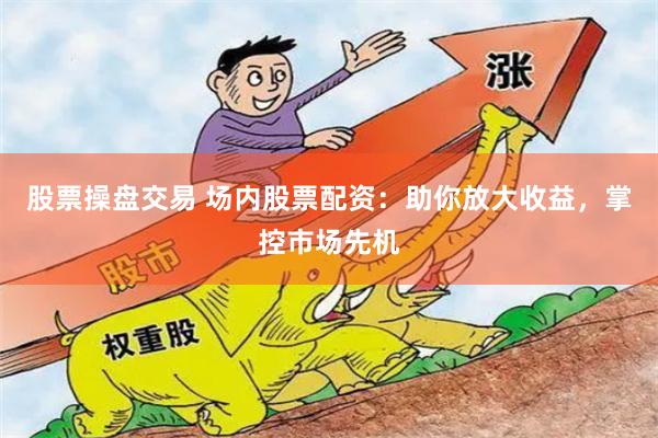 股票操盘交易 场内股票配资：助你放大收益，掌控市场先机