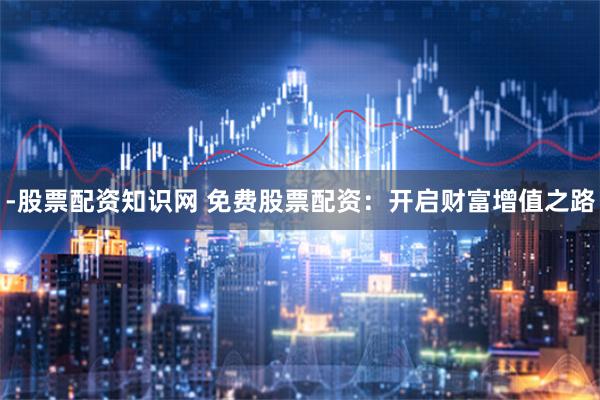 -股票配资知识网 免费股票配资:开启财富增值之路