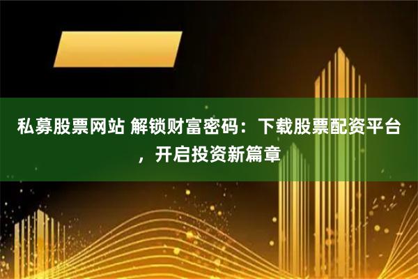 私募股票网站 解锁财富密码:下载股票配资平台,开启投资新篇章