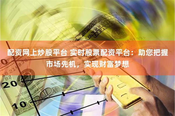 配资网上炒股平台 实时股票配资平台:助您把握市场先机,实现财富梦想