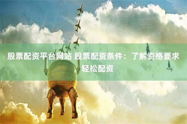 股票配资平台网站 股票配资条件:了解资格要求,轻松配资