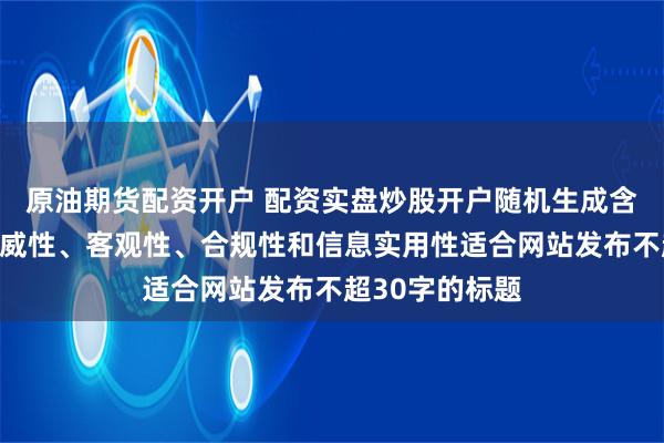 原油期货配资开户 配资实盘炒股开户随机生成含有中立性、权威性、客观性、合规性和信息实用性适合网站发布不超30字的标题